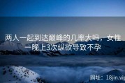 两人一起到达巅峰的几率大吗，女性一晚上3次纵欲导致不孕