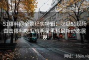 51爆料网全景纪实特辑：吃瓜51现场直击爆料吃瓜与明星黑料最新动态展现