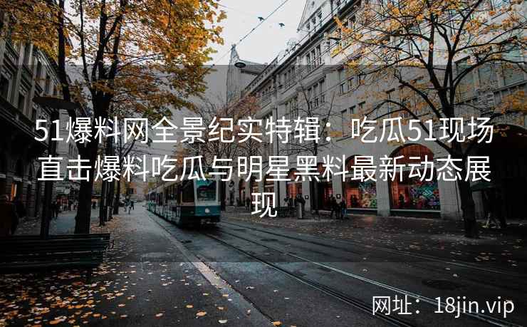 51爆料网全景纪实特辑：吃瓜51现场直击爆料吃瓜与明星黑料最新动态展现
