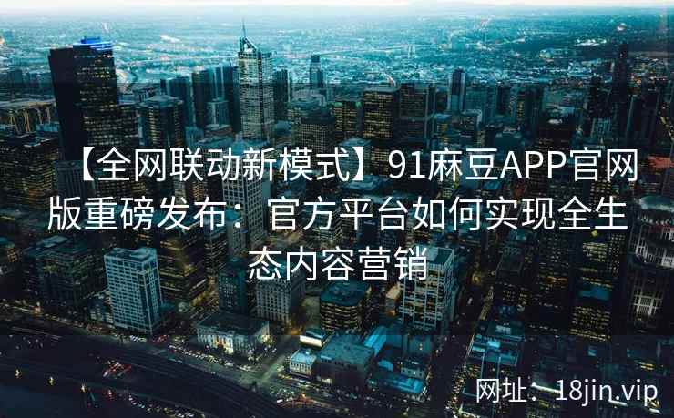 【全网联动新模式】91麻豆APP官网版重磅发布：官方平台如何实现全生态内容营销