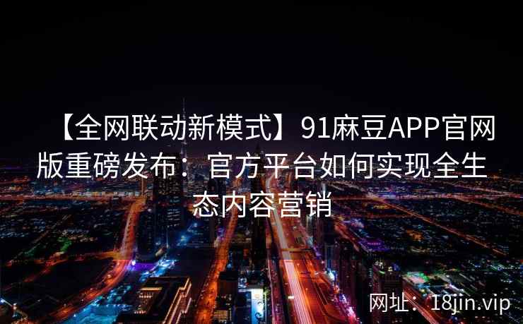 【全网联动新模式】91麻豆APP官网版重磅发布：官方平台如何实现全生态内容营销