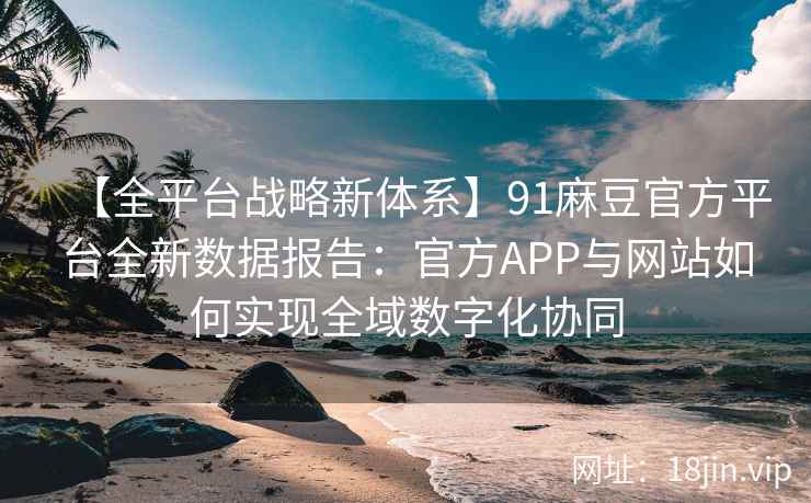 【全平台战略新体系】91麻豆官方平台全新数据报告：官方APP与网站如何实现全域数字化协同