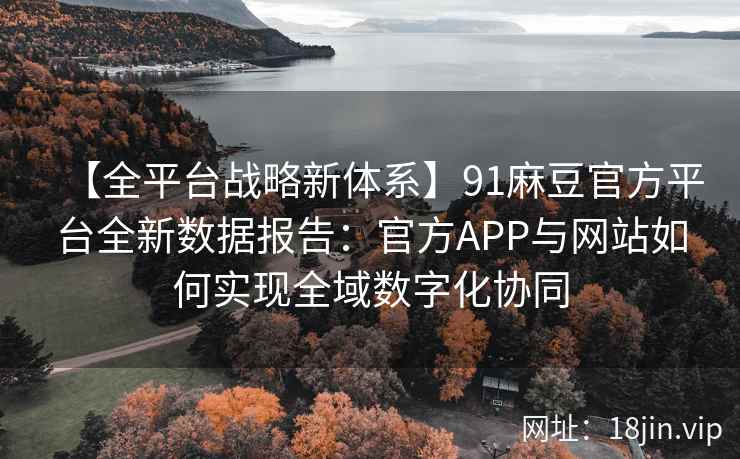 【全平台战略新体系】91麻豆官方平台全新数据报告：官方APP与网站如何实现全域数字化协同