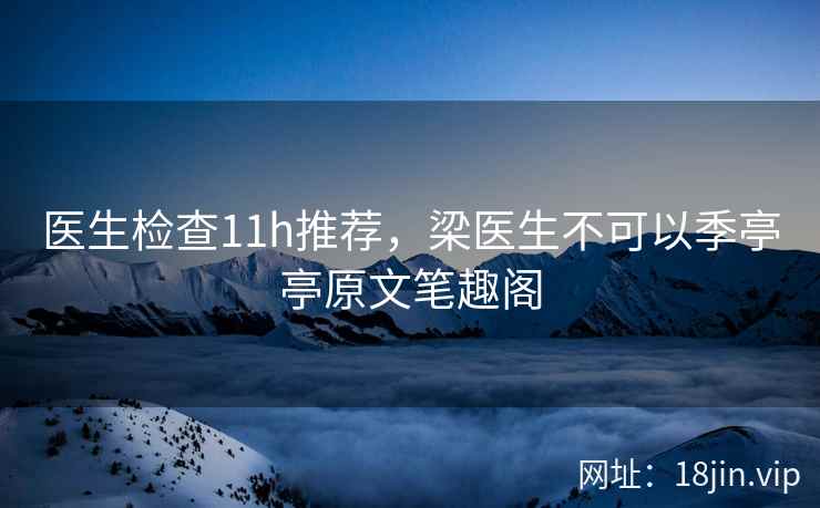 医生检查11h推荐，梁医生不可以季亭亭原文笔趣阁