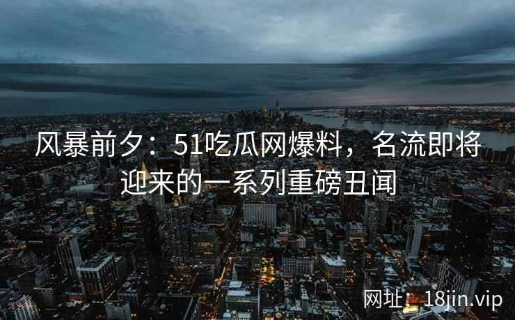 风暴前夕：51吃瓜网爆料，名流即将迎来的一系列重磅丑闻