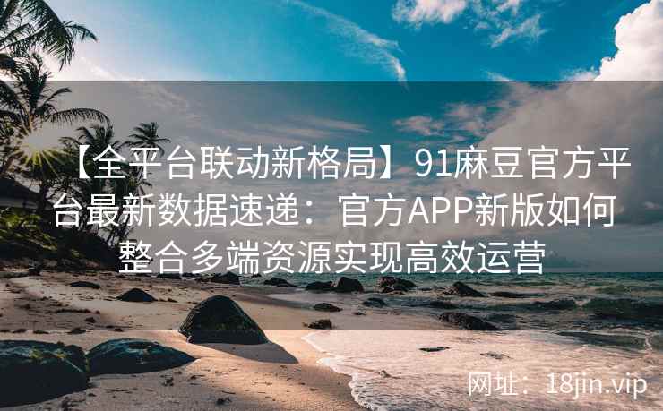 【全平台联动新格局】91麻豆官方平台最新数据速递：官方APP新版如何整合多端资源实现高效运营