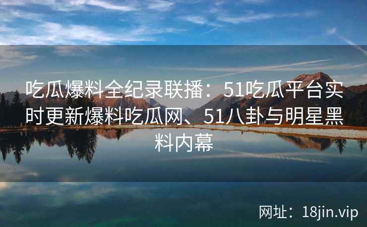 吃瓜爆料全纪录联播：51吃瓜平台实时更新爆料吃瓜网、51八卦与明星黑料内幕