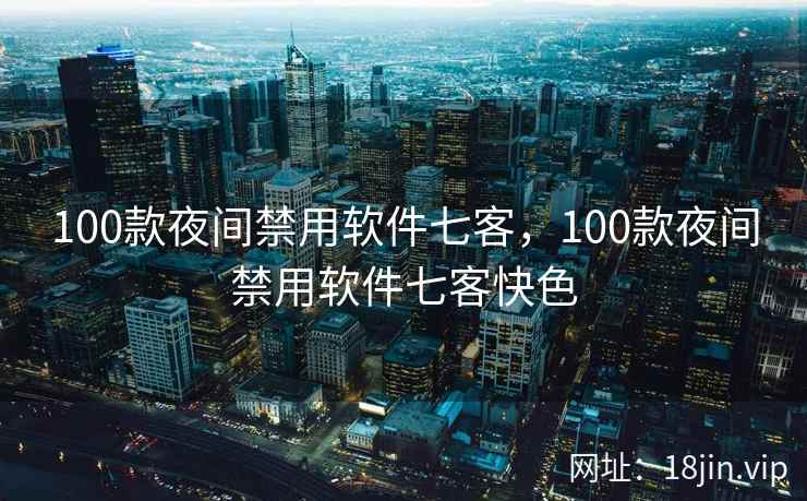 100款夜间禁用软件七客，100款夜间禁用软件七客快色