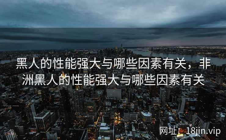 黑人的性能强大与哪些因素有关，非洲黑人的性能强大与哪些因素有关