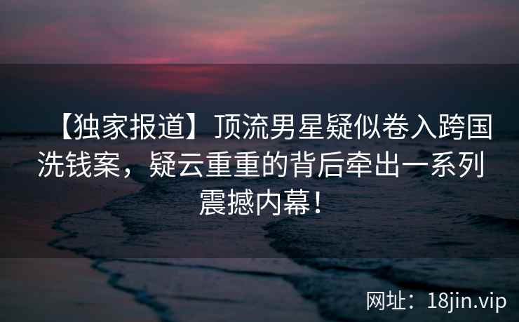 【独家报道】顶流男星疑似卷入跨国洗钱案，疑云重重的背后牵出一系列震撼内幕！