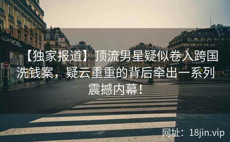 【独家报道】顶流男星疑似卷入跨国洗钱案，疑云重重的背后牵出一系列震撼内幕！