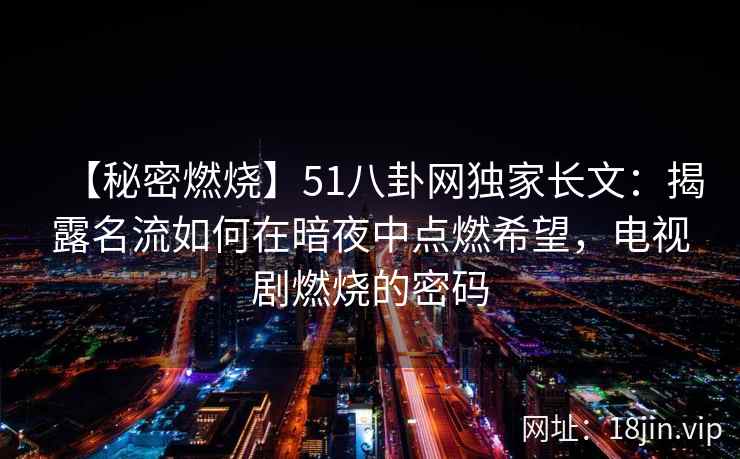 【秘密燃烧】51八卦网独家长文：揭露名流如何在暗夜中点燃希望，电视剧燃烧的密码