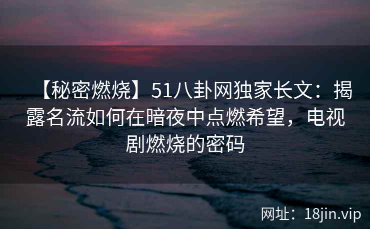 【秘密燃烧】51八卦网独家长文：揭露名流如何在暗夜中点燃希望，电视剧燃烧的密码