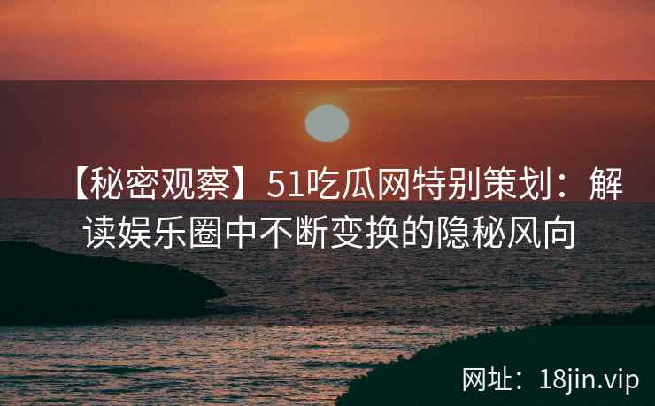 【秘密观察】51吃瓜网特别策划：解读娱乐圈中不断变换的隐秘风向