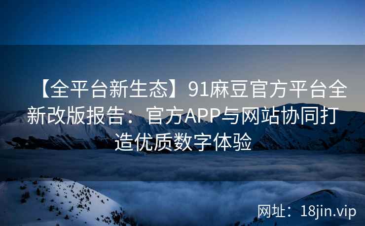 【全平台新生态】91麻豆官方平台全新改版报告：官方APP与网站协同打造优质数字体验