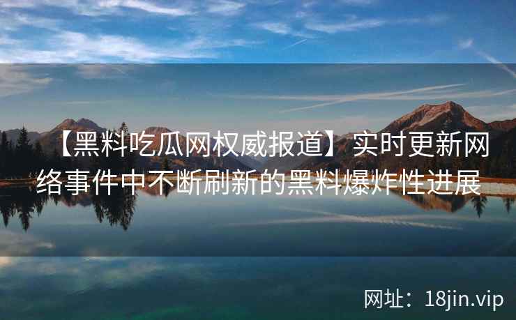 【黑料吃瓜网权威报道】实时更新网络事件中不断刷新的黑料爆炸性进展