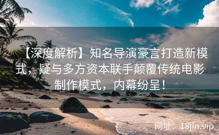 【深度解析】知名导演豪言打造新模式，疑与多方资本联手颠覆传统电影制作模式，内幕纷呈！