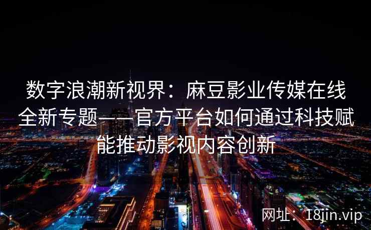 数字浪潮新视界：麻豆影业传媒在线全新专题——官方平台如何通过科技赋能推动影视内容创新