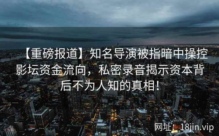 【重磅报道】知名导演被指暗中操控影坛资金流向，私密录音揭示资本背后不为人知的真相！