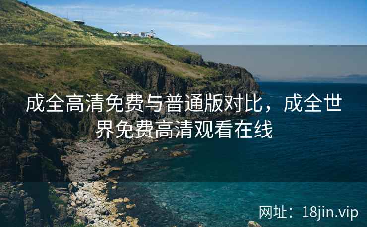 成全高清免费与普通版对比，成全世界免费高清观看在线