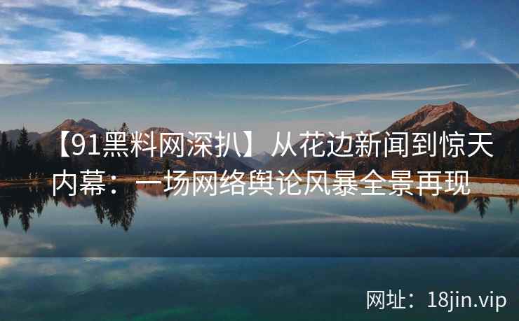 【91黑料网深扒】从花边新闻到惊天内幕：一场网络舆论风暴全景再现