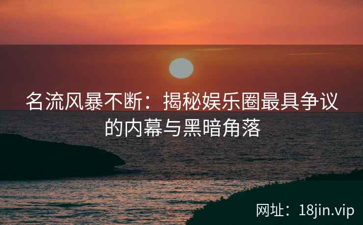 名流风暴不断：揭秘娱乐圈最具争议的内幕与黑暗角落