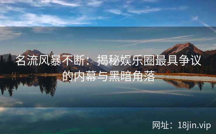 名流风暴不断：揭秘娱乐圈最具争议的内幕与黑暗角落