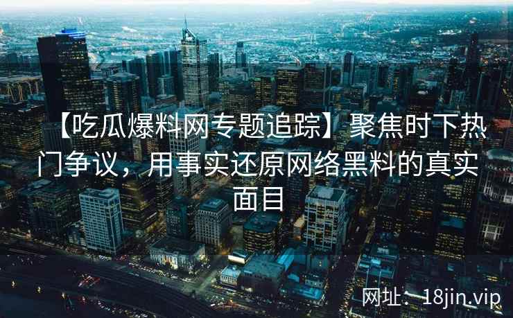 【吃瓜爆料网专题追踪】聚焦时下热门争议，用事实还原网络黑料的真实面目