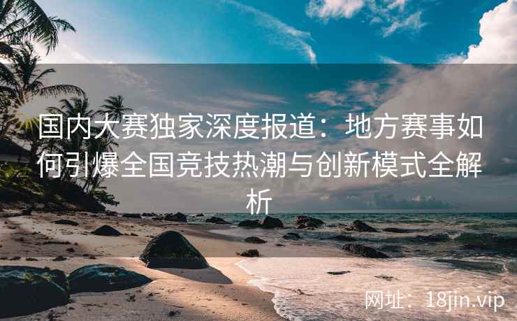 国内大赛独家深度报道：地方赛事如何引爆全国竞技热潮与创新模式全解析