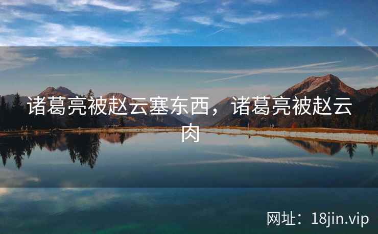 诸葛亮被赵云塞东西，诸葛亮被赵云肉