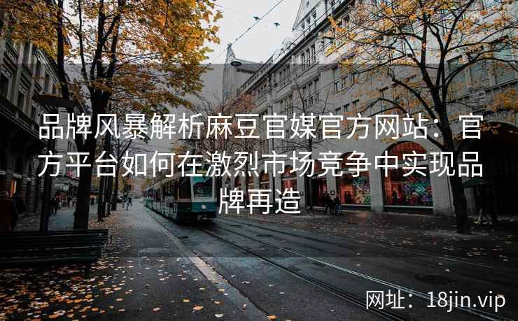 品牌风暴解析麻豆官媒官方网站：官方平台如何在激烈市场竞争中实现品牌再造