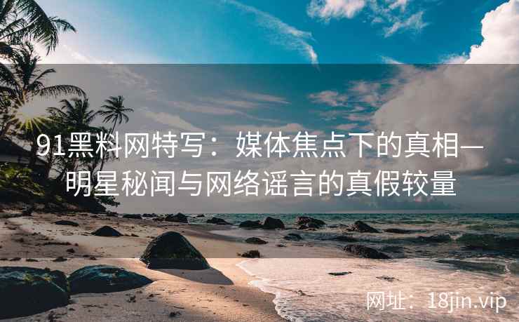 91黑料网特写：媒体焦点下的真相—明星秘闻与网络谣言的真假较量