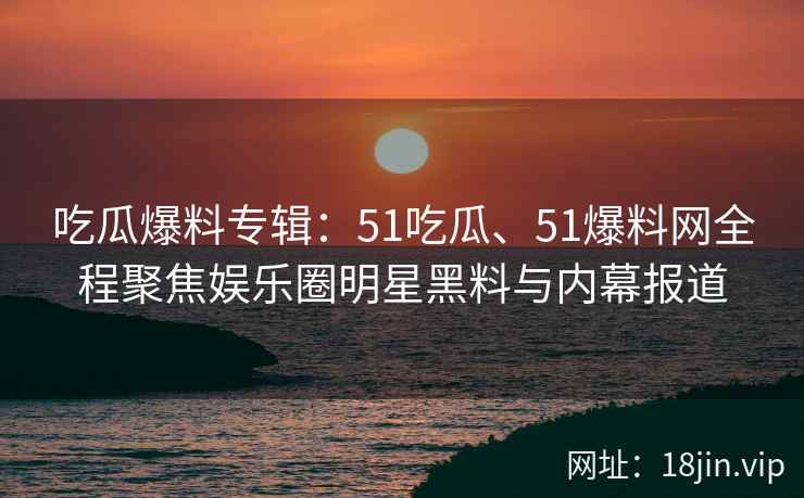 吃瓜爆料专辑：51吃瓜、51爆料网全程聚焦娱乐圈明星黑料与内幕报道
