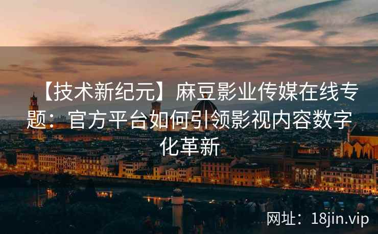 【技术新纪元】麻豆影业传媒在线专题：官方平台如何引领影视内容数字化革新