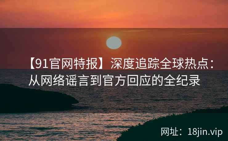 【91官网特报】深度追踪全球热点：从网络谣言到官方回应的全纪录