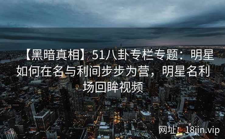 【黑暗真相】51八卦专栏专题：明星如何在名与利间步步为营，明星名利场回眸视频