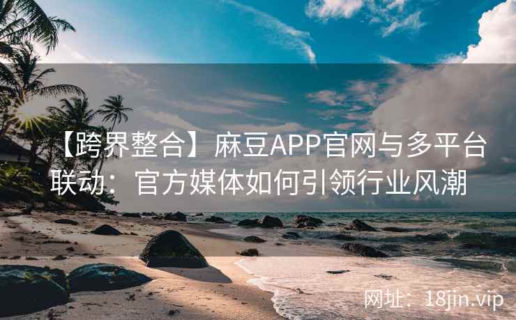 【跨界整合】麻豆APP官网与多平台联动：官方媒体如何引领行业风潮