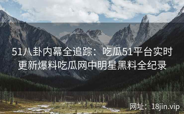 51八卦内幕全追踪：吃瓜51平台实时更新爆料吃瓜网中明星黑料全纪录