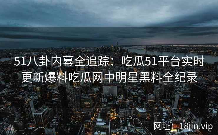 51八卦内幕全追踪：吃瓜51平台实时更新爆料吃瓜网中明星黑料全纪录
