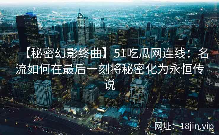 【秘密幻影终曲】51吃瓜网连线：名流如何在最后一刻将秘密化为永恒传说