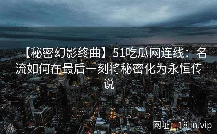 【秘密幻影终曲】51吃瓜网连线：名流如何在最后一刻将秘密化为永恒传说