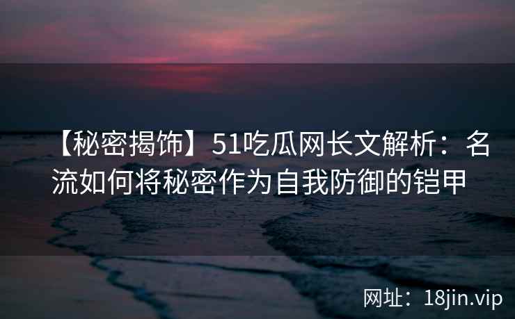 【秘密揭饰】51吃瓜网长文解析：名流如何将秘密作为自我防御的铠甲
