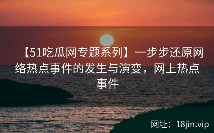 【51吃瓜网专题系列】一步步还原网络热点事件的发生与演变，网上热点事件