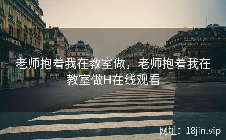 老师抱着我在教室做，老师抱着我在教室做H在线观看