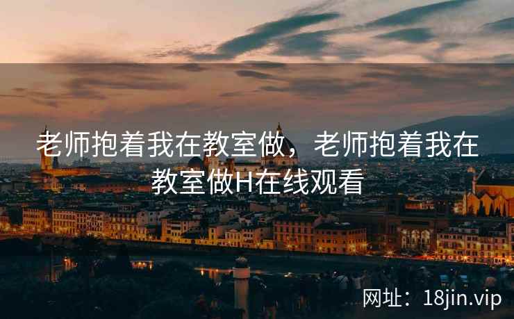 老师抱着我在教室做，老师抱着我在教室做H在线观看