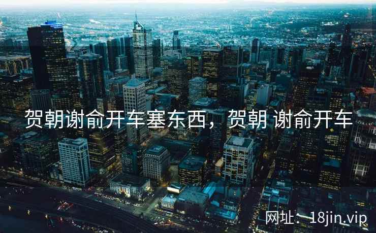 贺朝谢俞开车塞东西，贺朝 谢俞开车