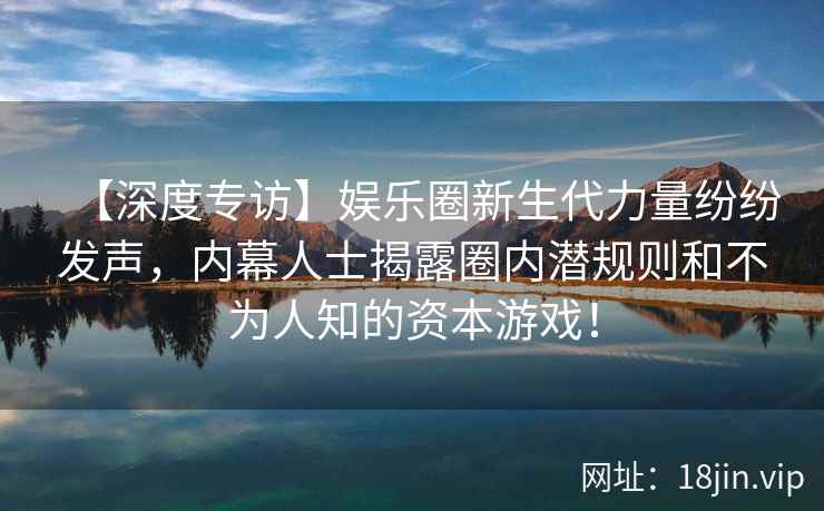 【深度专访】娱乐圈新生代力量纷纷发声，内幕人士揭露圈内潜规则和不为人知的资本游戏！