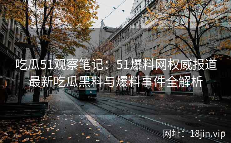 吃瓜51观察笔记：51爆料网权威报道最新吃瓜黑料与爆料事件全解析