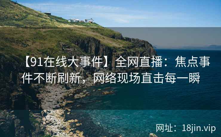 【91在线大事件】全网直播：焦点事件不断刷新，网络现场直击每一瞬