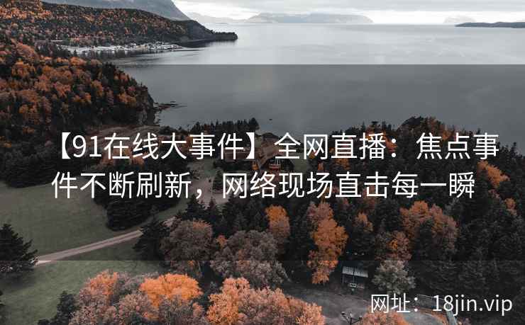 【91在线大事件】全网直播：焦点事件不断刷新，网络现场直击每一瞬